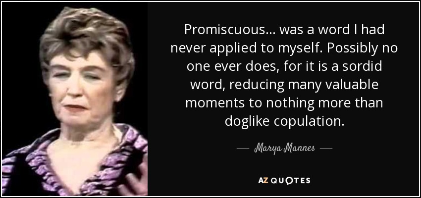 Promiscuous ... was a word I had never applied to myself. Possibly no one ever does, for it is a sordid word, reducing many valuable moments to nothing more than doglike copulation. - Marya Mannes