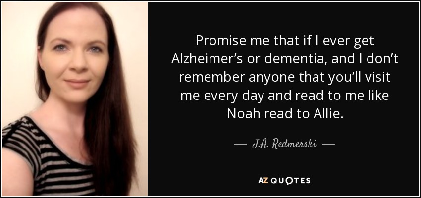 Promise me that if I ever get Alzheimer’s or dementia, and I don’t remember anyone that you’ll visit me every day and read to me like Noah read to Allie. - J.A. Redmerski