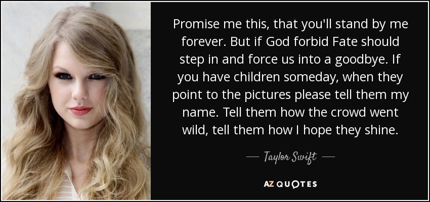Promise me this, that you'll stand by me forever. But if God forbid Fate should step in and force us into a goodbye. If you have children someday, when they point to the pictures please tell them my name. Tell them how the crowd went wild, tell them how I hope they shine. - Taylor Swift