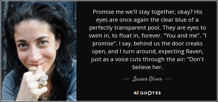 Promise me we'll stay together, okay? His eyes are once again the clear blue of a perfectly transparent pool. They are eyes to swim in, to float in, forever. 