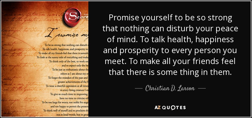 Promise yourself to be so strong that nothing can disturb your peace of mind. To talk health, happiness and prosperity to every person you meet. To make all your friends feel that there is some thing in them. - Christian D. Larson