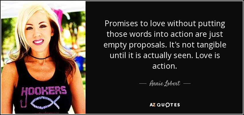 Promises to love without putting those words into action are just empty proposals. It's not tangible until it is actually seen. Love is action. - Annie Lobert