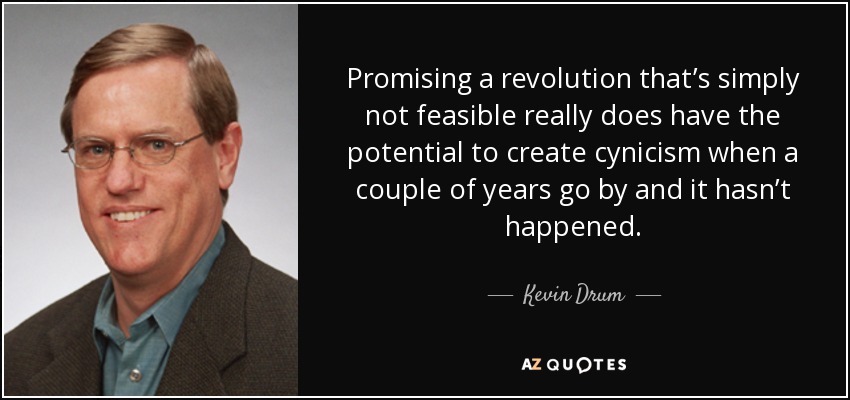 Promising a revolution that’s simply not feasible really does have the potential to create cynicism when a couple of years go by and it hasn’t happened. - Kevin Drum