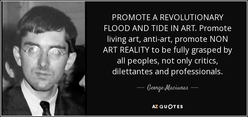 PROMOTE A REVOLUTIONARY FLOOD AND TIDE IN ART. Promote living art, anti-art, promote NON ART REALITY to be fully grasped by all peoples, not only critics, dilettantes and professionals. - George Maciunas