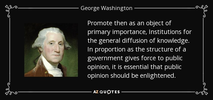 Promote then as an object of primary importance, Institutions for the general diffusion of knowledge. In proportion as the structure of a government gives force to public opinion, it is essential that public opinion should be enlightened. - George Washington