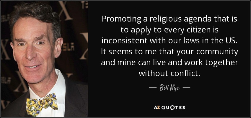 Promoting a religious agenda that is to apply to every citizen is inconsistent with our laws in the US. It seems to me that your community and mine can live and work together without conflict. - Bill Nye