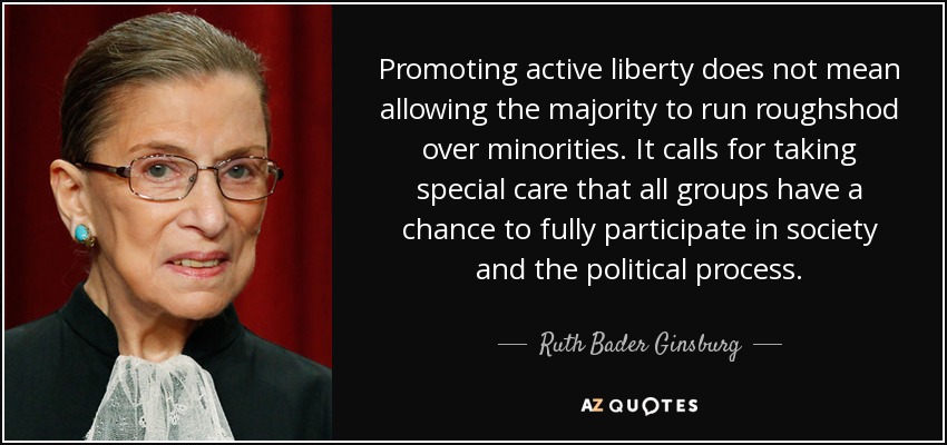 Promoting active liberty does not mean allowing the majority to run roughshod over minorities. It calls for taking special care that all groups have a chance to fully participate in society and the political process. - Ruth Bader Ginsburg