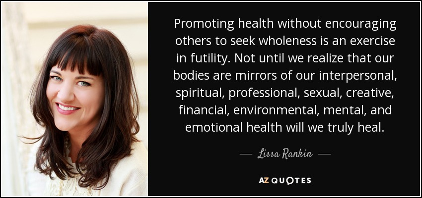 Promoting health without encouraging others to seek wholeness is an exercise in futility. Not until we realize that our bodies are mirrors of our interpersonal, spiritual, professional, sexual, creative, financial, environmental, mental, and emotional health will we truly heal. - Lissa Rankin