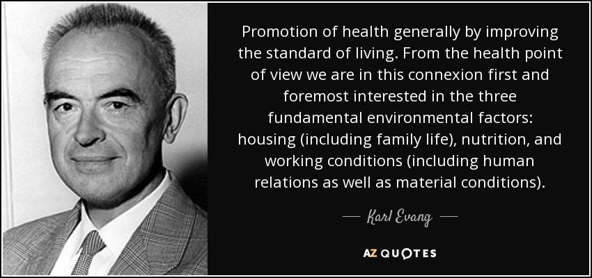 Promotion of health generally by improving the standard of living. From the health point of view we are in this connexion first and foremost interested in the three fundamental environmental factors: housing (including family life), nutrition, and working conditions (including human relations as well as material conditions). - Karl Evang