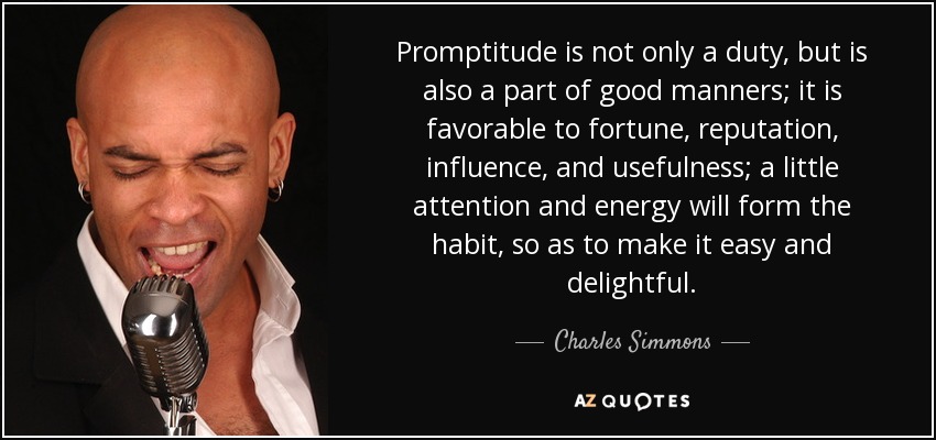 Promptitude is not only a duty, but is also a part of good manners; it is favorable to fortune, reputation, influence, and usefulness; a little attention and energy will form the habit, so as to make it easy and delightful. - Charles Simmons