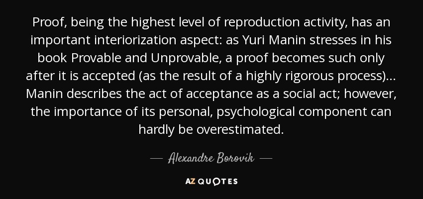 Proof, being the highest level of reproduction activity, has an important interiorization aspect: as Yuri Manin stresses in his book Provable and Unprovable, a proof becomes such only after it is accepted (as the result of a highly rigorous process) ... Manin describes the act of acceptance as a social act; however, the importance of its personal, psychological component can hardly be overestimated. - Alexandre Borovik