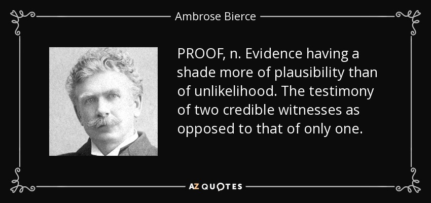 PROOF, n. Evidence having a shade more of plausibility than of unlikelihood. The testimony of two credible witnesses as opposed to that of only one. - Ambrose Bierce