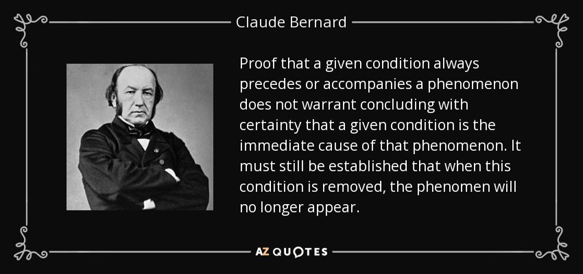 Proof that a given condition always precedes or accompanies a phenomenon does not warrant concluding with certainty that a given condition is the immediate cause of that phenomenon. It must still be established that when this condition is removed, the phenomen will no longer appear. - Claude Bernard
