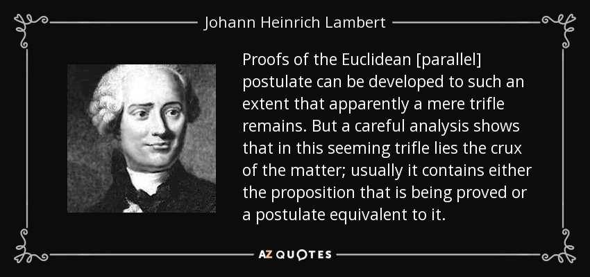 Proofs of the Euclidean [parallel] postulate can be developed to such an extent that apparently a mere trifle remains. But a careful analysis shows that in this seeming trifle lies the crux of the matter; usually it contains either the proposition that is being proved or a postulate equivalent to it. - Johann Heinrich Lambert