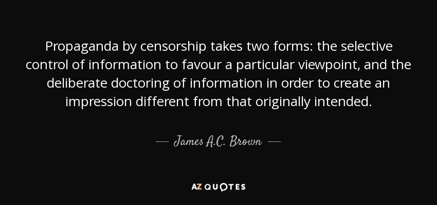 Propaganda by censorship takes two forms: the selective control of information to favour a particular viewpoint, and the deliberate doctoring of information in order to create an impression different from that originally intended. - James A.C. Brown