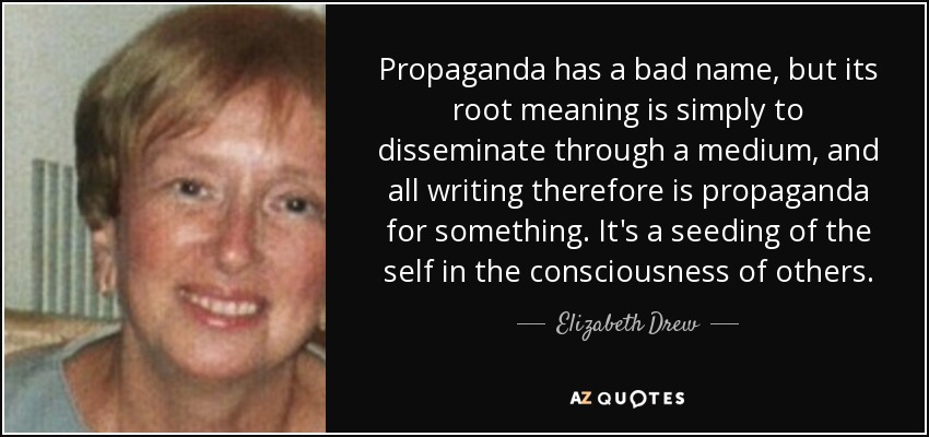 Propaganda has a bad name, but its root meaning is simply to disseminate through a medium, and all writing therefore is propaganda for something. It's a seeding of the self in the consciousness of others. - Elizabeth Drew