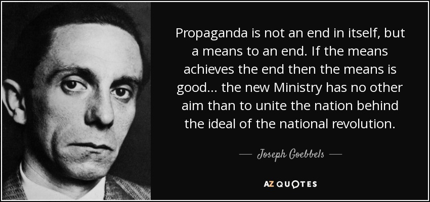 Propaganda is not an end in itself, but a means to an end. If the means achieves the end then the means is good... the new Ministry has no other aim than to unite the nation behind the ideal of the national revolution. - Joseph Goebbels