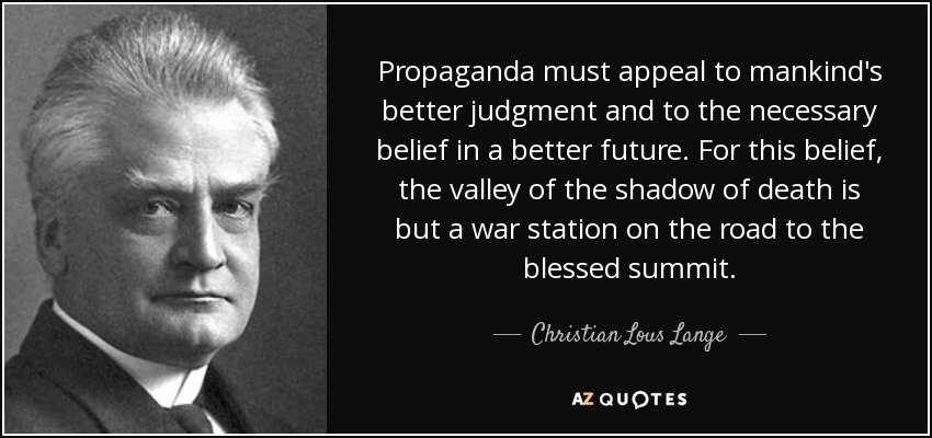 Propaganda must appeal to mankind's better judgment and to the necessary belief in a better future. For this belief, the valley of the shadow of death is but a war station on the road to the blessed summit. - Christian Lous Lange