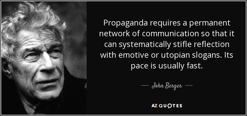Propaganda requires a permanent network of communication so that it can systematically stifle reflection with emotive or utopian slogans. Its pace is usually fast. - John Berger