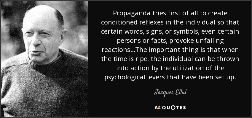 Propaganda tries first of all to create conditioned reflexes in the individual so that certain words, signs, or symbols, even certain persons or facts, provoke unfailing reactions...The important thing is that when the time is ripe, the individual can be thrown into action by the utilization of the psychological levers that have been set up. - Jacques Ellul