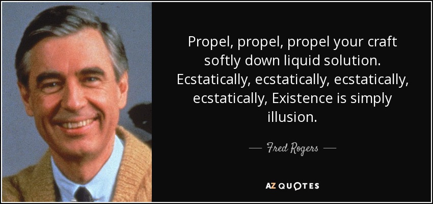 Propel, propel, propel your craft softly down liquid solution. Ecstatically, ecstatically, ecstatically, ecstatically, Existence is simply illusion. - Fred Rogers