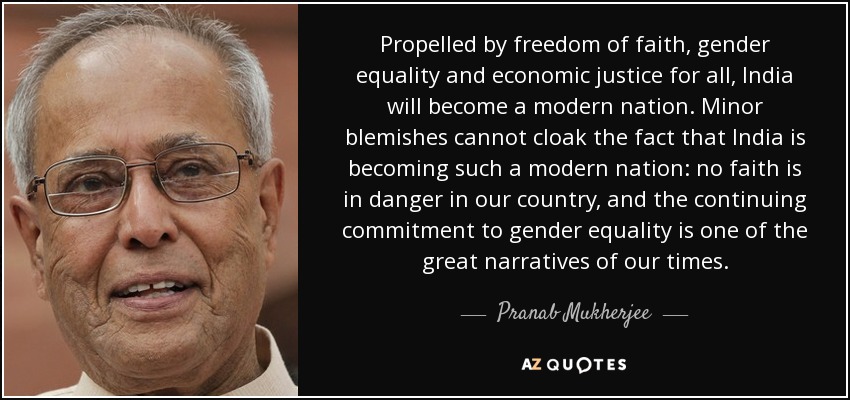 Propelled by freedom of faith, gender equality and economic justice for all, India will become a modern nation. Minor blemishes cannot cloak the fact that India is becoming such a modern nation: no faith is in danger in our country, and the continuing commitment to gender equality is one of the great narratives of our times. - Pranab Mukherjee