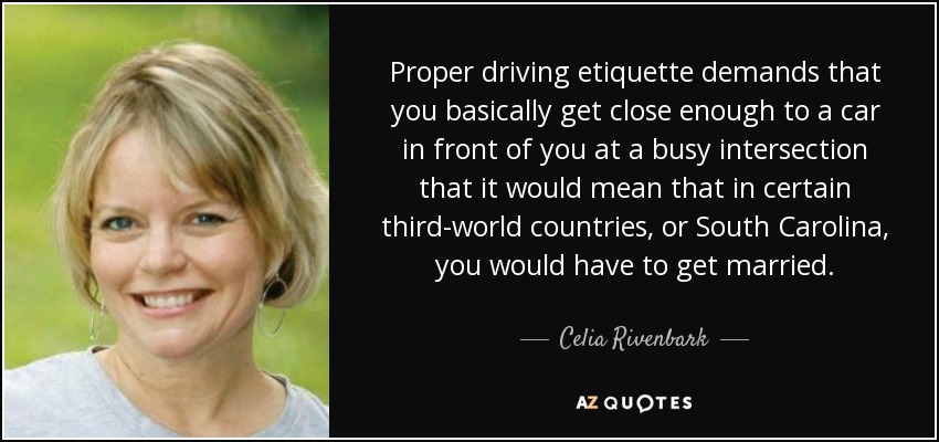 Proper driving etiquette demands that you basically get close enough to a car in front of you at a busy intersection that it would mean that in certain third-world countries, or South Carolina, you would have to get married. - Celia Rivenbark