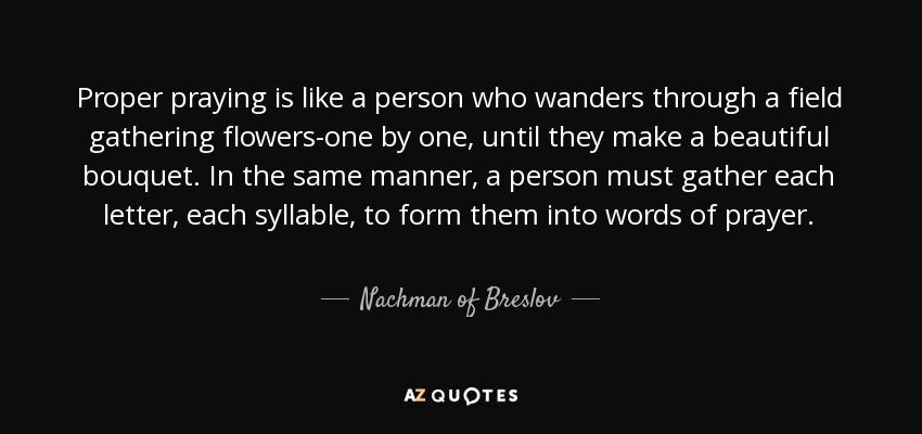 Proper praying is like a person who wanders through a field gathering flowers-one by one, until they make a beautiful bouquet. In the same manner, a person must gather each letter, each syllable, to form them into words of prayer. - Nachman of Breslov