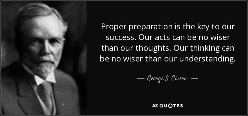 Proper preparation is the key to our success. Our acts can be no wiser than our thoughts. Our thinking can be no wiser than our understanding. - George S. Clason