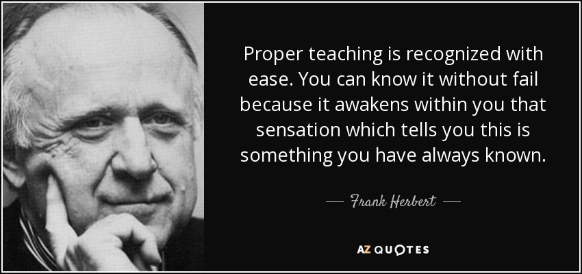 Proper teaching is recognized with ease. You can know it without fail because it awakens within you that sensation which tells you this is something you have always known. - Frank Herbert