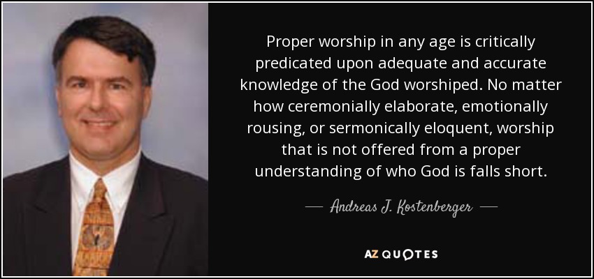 Proper worship in any age is critically predicated upon adequate and accurate knowledge of the God worshiped. No matter how ceremonially elaborate, emotionally rousing, or sermonically eloquent, worship that is not offered from a proper understanding of who God is falls short. - Andreas J. Kostenberger