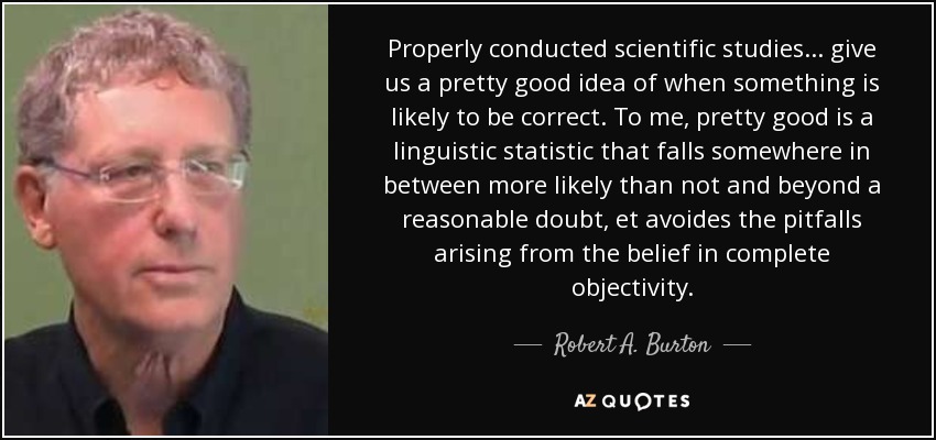 Properly conducted scientific studies . . . give us a pretty good idea of when something is likely to be correct. To me, pretty good is a linguistic statistic that falls somewhere in between more likely than not and beyond a reasonable doubt, et avoides the pitfalls arising from the belief in complete objectivity. - Robert A. Burton