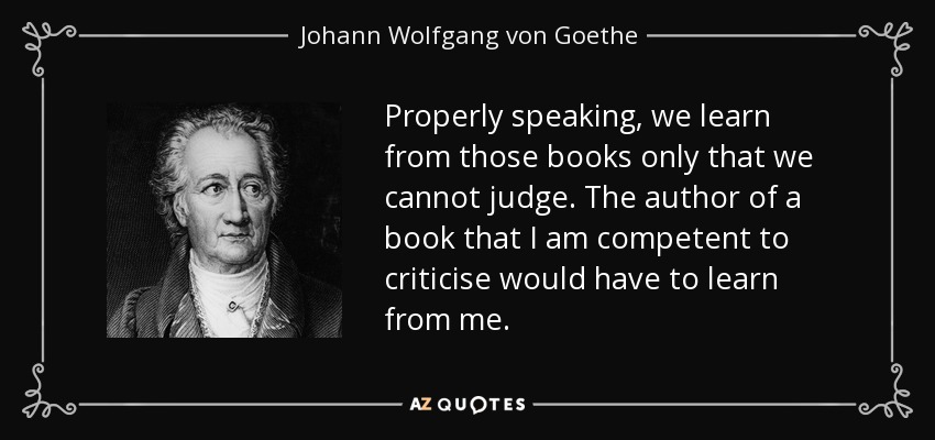 Properly speaking, we learn from those books only that we cannot judge. The author of a book that I am competent to criticise would have to learn from me. - Johann Wolfgang von Goethe