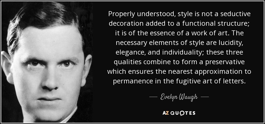 Properly understood, style is not a seductive decoration added to a functional structure; it is of the essence of a work of art. The necessary elements of style are lucidity, elegance, and individuality; these three qualities combine to form a preservative which ensures the nearest approximation to permanence in the fugitive art of letters. - Evelyn Waugh