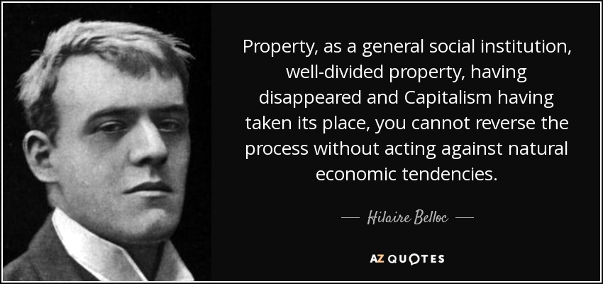 Property, as a general social institution, well-divided property, having disappeared and Capitalism having taken its place, you cannot reverse the process without acting against natural economic tendencies. - Hilaire Belloc