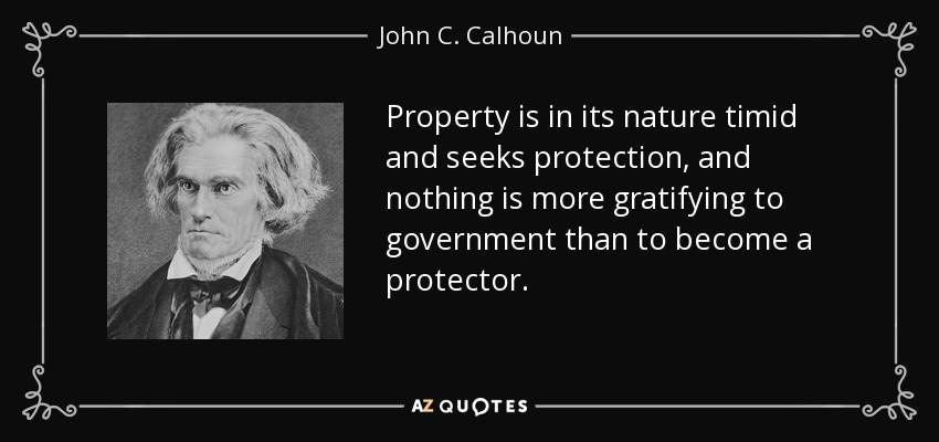 Property is in its nature timid and seeks protection, and nothing is more gratifying to government than to become a protector. - John C. Calhoun