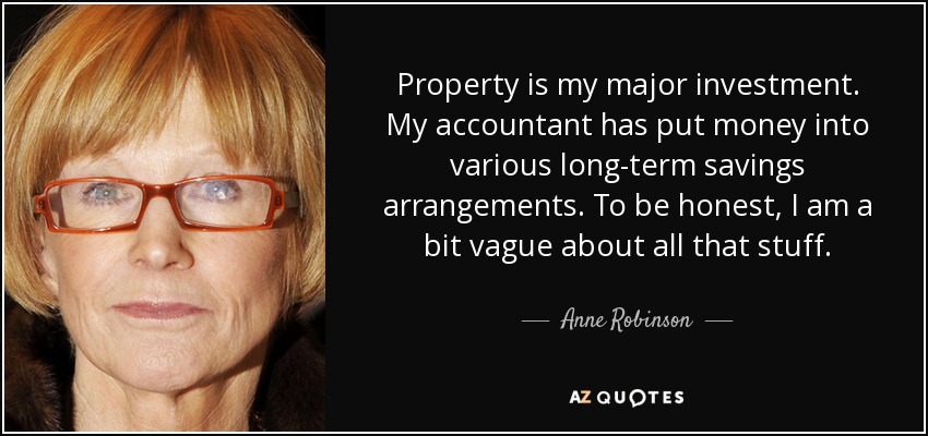 Property is my major investment. My accountant has put money into various long-term savings arrangements. To be honest, I am a bit vague about all that stuff. - Anne Robinson