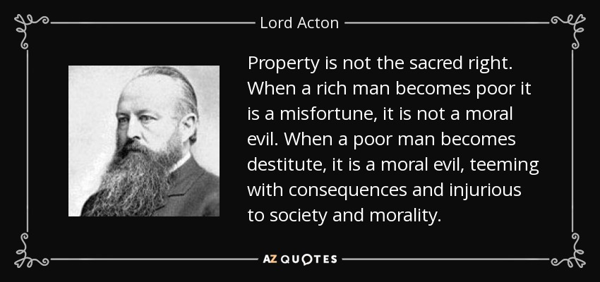Property is not the sacred right. When a rich man becomes poor it is a misfortune, it is not a moral evil. When a poor man becomes destitute, it is a moral evil, teeming with consequences and injurious to society and morality. - Lord Acton