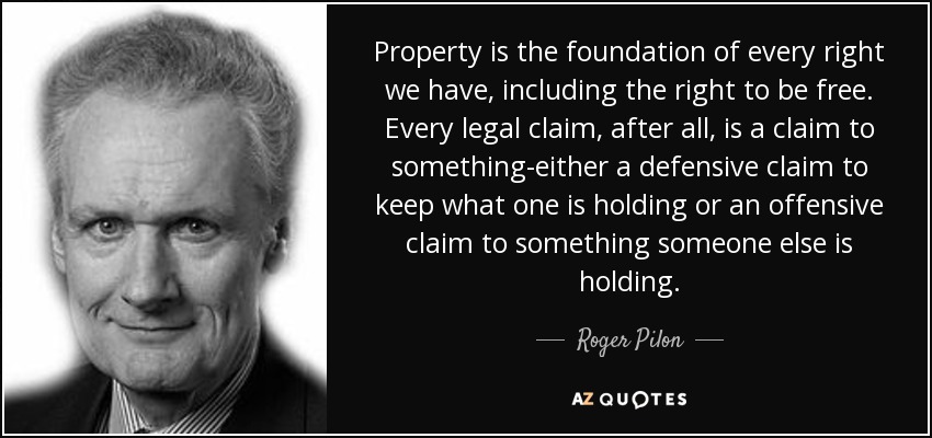 Property is the foundation of every right we have, including the right to be free. Every legal claim, after all, is a claim to something-either a defensive claim to keep what one is holding or an offensive claim to something someone else is holding. - Roger Pilon