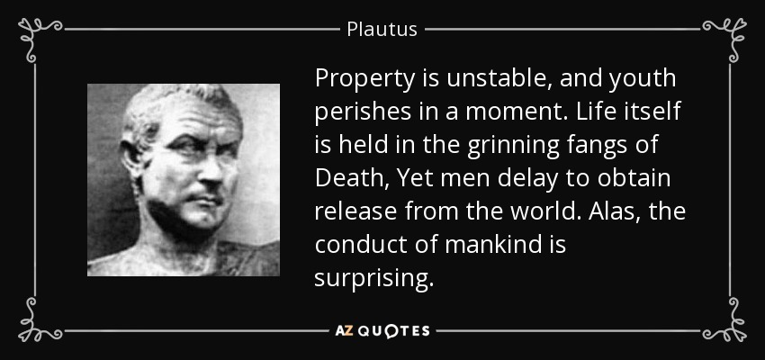 Property is unstable, and youth perishes in a moment. Life itself is held in the grinning fangs of Death, Yet men delay to obtain release from the world. Alas, the conduct of mankind is surprising. - Plautus