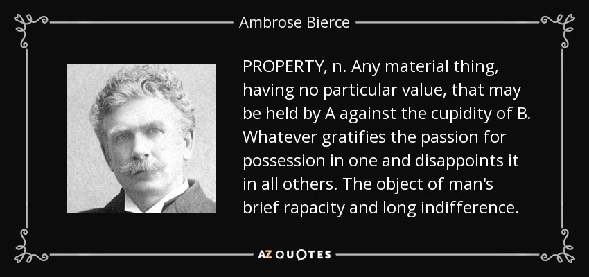 PROPERTY, n. Any material thing, having no particular value, that may be held by A against the cupidity of B. Whatever gratifies the passion for possession in one and disappoints it in all others. The object of man's brief rapacity and long indifference. - Ambrose Bierce