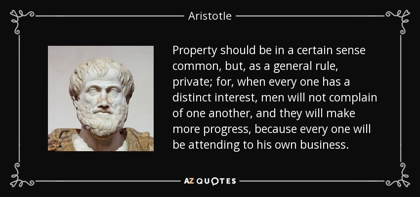 Property should be in a certain sense common, but, as a general rule, private; for, when every one has a distinct interest, men will not complain of one another, and they will make more progress, because every one will be attending to his own business. - Aristotle