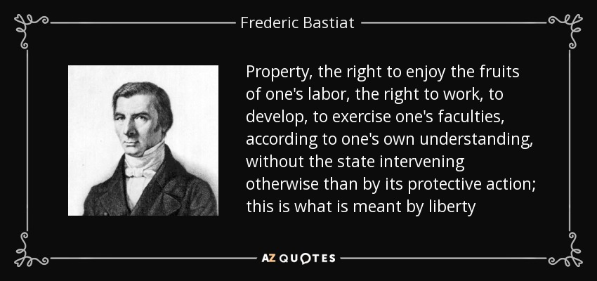 Property, the right to enjoy the fruits of one's labor, the right to work, to develop, to exercise one's faculties, according to one's own understanding, without the state intervening otherwise than by its protective action; this is what is meant by liberty - Frederic Bastiat