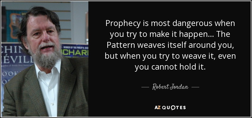 Prophecy is most dangerous when you try to make it happen... The Pattern weaves itself around you, but when you try to weave it, even you cannot hold it. - Robert Jordan