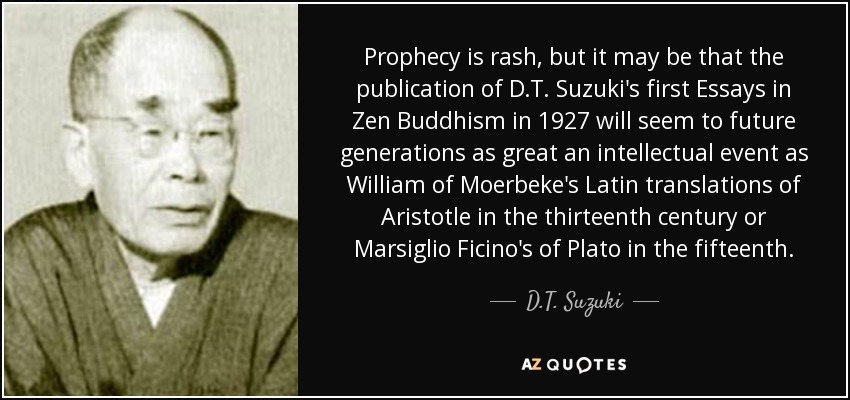 Prophecy is rash, but it may be that the publication of D.T. Suzuki's first Essays in Zen Buddhism in 1927 will seem to future generations as great an intellectual event as William of Moerbeke's Latin translations of Aristotle in the thirteenth century or Marsiglio Ficino's of Plato in the fifteenth. - D.T. Suzuki