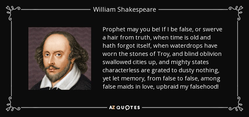 Prophet may you be! If I be false, or swerve a hair from truth, when time is old and hath forgot itself, when waterdrops have worn the stones of Troy, and blind oblivion swallowed cities up, and mighty states characterless are grated to dusty nothing, yet let memory, from false to false, among false maids in love, upbraid my falsehood! - William Shakespeare