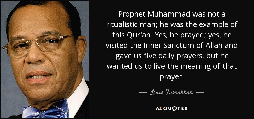 Prophet Muhammad was not a ritualistic man; he was the example of this Qur'an. Yes, he prayed; yes, he visited the Inner Sanctum of Allah and gave us five daily prayers, but he wanted us to live the meaning of that prayer. - Louis Farrakhan