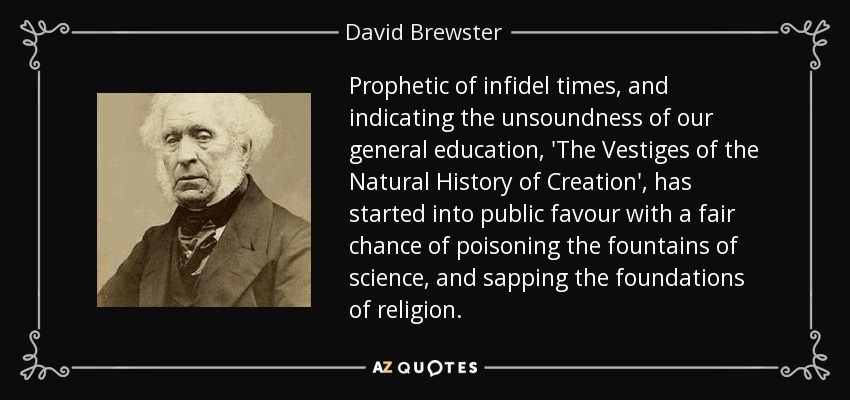 Prophetic of infidel times, and indicating the unsoundness of our general education, 'The Vestiges of the Natural History of Creation', has started into public favour with a fair chance of poisoning the fountains of science, and sapping the foundations of religion. - David Brewster