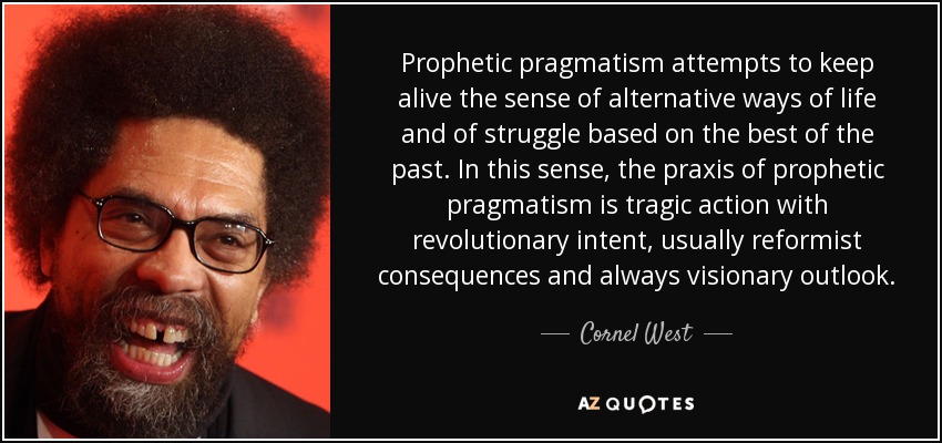 Prophetic pragmatism attempts to keep alive the sense of alternative ways of life and of struggle based on the best of the past. In this sense, the praxis of prophetic pragmatism is tragic action with revolutionary intent, usually reformist consequences and always visionary outlook. - Cornel West