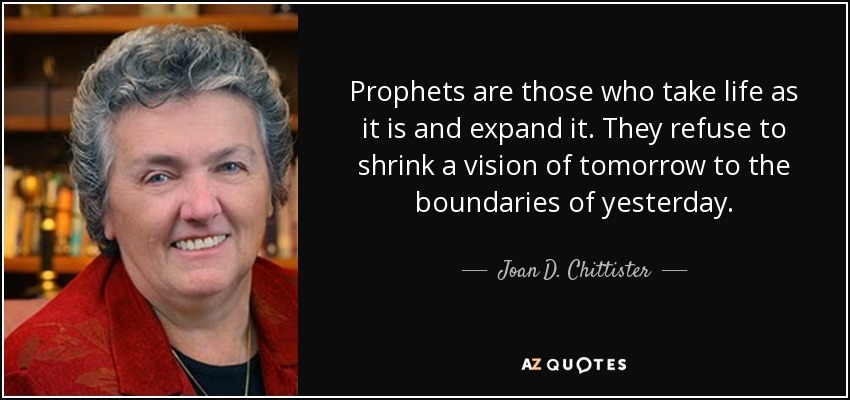 Prophets are those who take life as it is and expand it. They refuse to shrink a vision of tomorrow to the boundaries of yesterday. - Joan D. Chittister